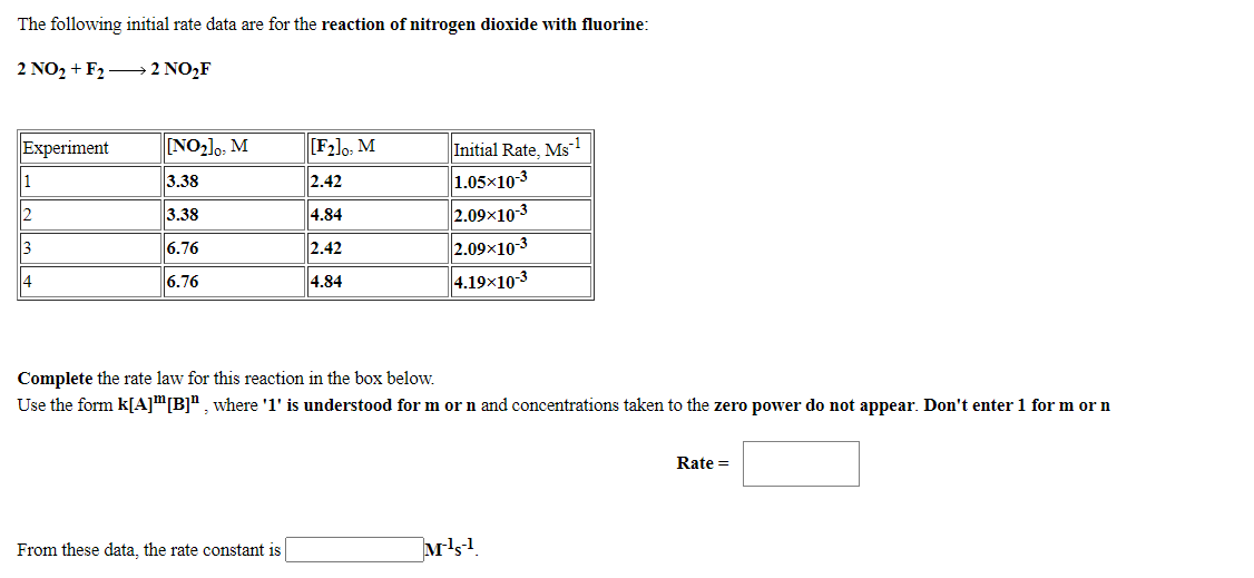 The following initial rate data are for the reaction of nitrogen dioxide with fluorine:
2 NO2 + F2 → 2 NO,F
Experiment
[NO2]o, M
[F2]o, M
Initial Rate, Ms1
1
3.38
2.42
1.05x10-3
3.38
4.84
2.09x10-3
3
6.76
2.42
2.09x10-3
4
6.76
4.84
4.19x10-3
Complete the rate law for this reaction in the box below.
Use the form k[A]"[B]", where '1' is understood for m or n and concentrations taken to the zero power do not appear. Don't enter 1 for m or n
Rate =
From these data, the rate constant is
