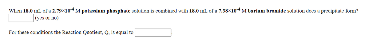 When 18.0 mL of a 2.79x104 M potassium phosphate solution is combined with 18.0 mL of a 7.38×10-4 M barium bromide solution does a precipitate form?
(yes or no)
For these conditions the Reaction Quotient, Q, is equal to
