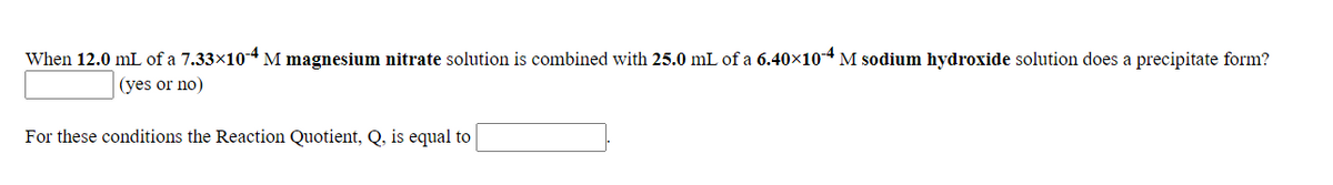 When 12.0 mL of a 7.33×10-4 M magnesium nitrate solution is combined with 25.0 mL of a 6.40x104 M sodium hydroxide solution does a precipitate form?
(yes or no)
For these conditions the Reaction Quotient, Q, is equal to
