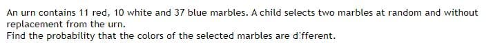 An urn contains 11 red, 10 white and 37 blue marbles. A child selects two marbles at random and without
replacement from the urn.
Find the probability that the colors of the selected marbles are different.
