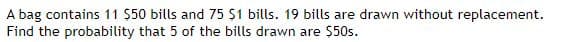A bag contains 11 $50 bills and 75 $1 bills. 19 bills are drawn without replacement.
Find the probability that 5 of the bills drawn are $50s.
