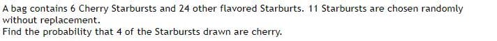 A bag contains 6 Cherry Starbursts and 24 other flavored Starburts. 11 Starbursts are chosen randomly
without replacement.
Find the probability that 4 of the Starbursts drawn are cherry.
