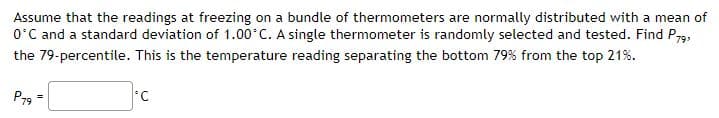 Assume that the readings at freezing on a bundle of thermometers are normally distributed with a mean of
O'C and a standard deviation of 1.00°C. A single thermometer is randomly selected and tested. Find P79,
the 79-percentile. This is the temperature reading separating the bottom 79% from the top 21%.
P79
