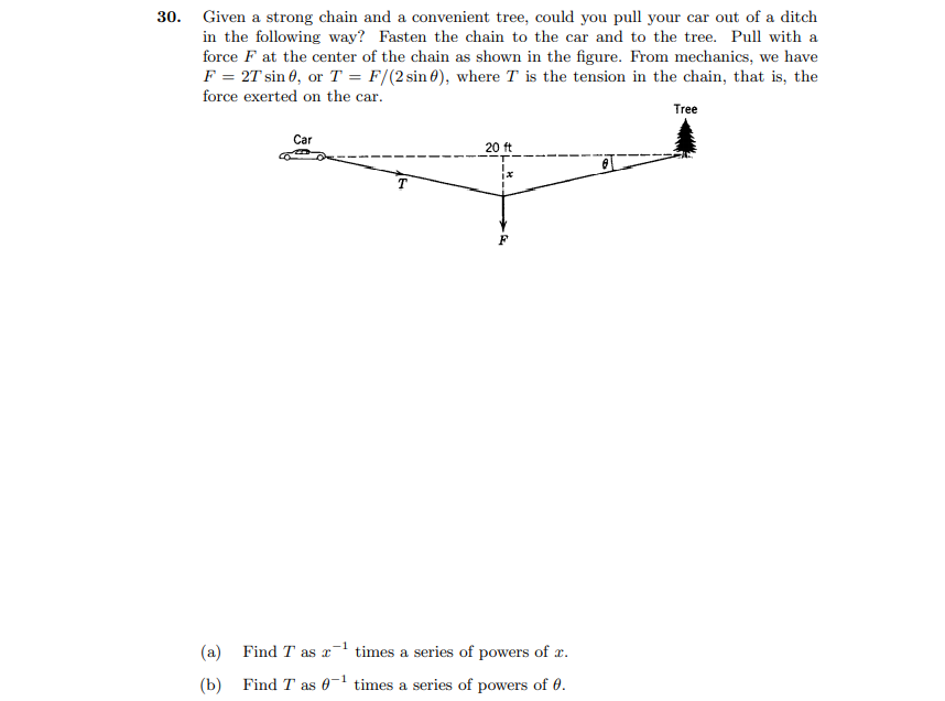 30. Given a strong chain and a convenient tree, could you pull your car out of a ditch
in the following way? Fasten the chain to the car and to the tree. Pull with a
force F at the center of the chain as shown in the figure. From mechanics, we have
F = 2T sin 0, or T = F/(2 sin 0), where T is the tension in the chain, that is, the
force exerted on the car.
Tree
Car
20 ft
T
(a) Find T as x times a series of powers of x.
-1
(b) Find T as 0- times a series of powers of 0.
