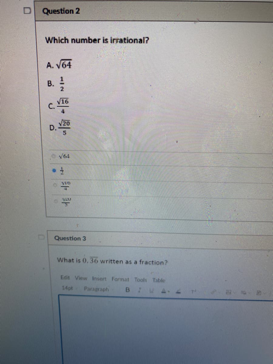 Question 2
Which number is irrational?
A. V64
B.
16
C.
02/
D.
5.
V64
VIO
Question 3
What is 0, 36 written as a fraction?
Edit View Insert Format Tools Table
14pt
Paragraph
B
1/2
