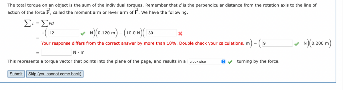 The total torque on an object is the sum of the individual torques. Remember that d is the perpendicular distance from the rotation axis to the line of
action of the force F, called the moment arm or lever arm of F. We have the following.
Στ = Στα
τ=
+ 12
N)(0.120 m) - (10.0 N)(
Your response differs from the correct answer by more than 10%. Double check your calculations. m
m)-(.
N•m
This represents a torque vector that points into the plane of the page, and results in a clockwise
Submit Skip (you cannot come back)
.30
X
↑
9
turning by the force.
N)(0.200 m)