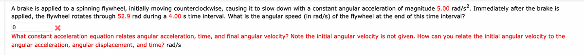 A brake is applied to a spinning flywheel, initially moving counterclockwise, causing it to slow down with a constant angular acceleration of magnitude 5.00 rad/s². Immediately after the brake is
applied, the flywheel rotates through 52.9 rad during a 4.00 s time interval. What is the angular speed (in rad/s) of the flywheel at the end of this time interval?
0
What constant acceleration equation relates angular acceleration, time, and final angular velocity? Note the initial angular velocity is not given. How can you relate the initial angular velocity to the
angular acceleration, angular displacement, and time? rad/s