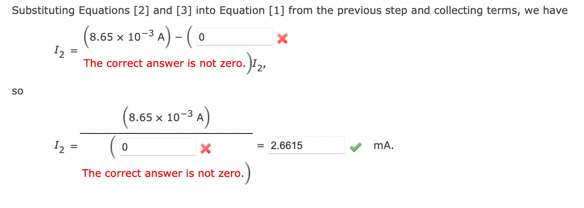 Substituting Equations [2] and [3] into Equation [1] from the previous step and collecting terms, we have
(8.65 x 10-3 A) - (0
SO
1₂
12
=
The correct answer is not zero.
0
0.) 1₂₁
2'
8.65 x 10-3
The correct answer is not zero.
= 2.6615
mA.