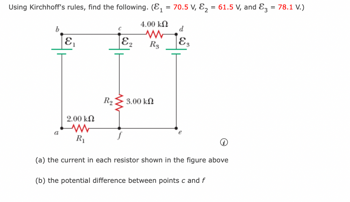 Using Kirchhoff's rules, find the following. (₁ = 70.5 V, E₂ = 61.5 V, and E3 = 78.1 V.)
4.00 ΚΩ
b
a
E₁
2.00 ΚΩ
R₁
R₂
Eq
f
R3
3.00 ΚΩ
Es
(a) the current in each resistor shown in the figure above
(b) the potential difference between points c and f