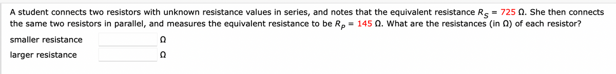 = 725 Q. She then connects
A student connects two resistors with unknown resistance values in series, and notes that the equivalent resistance R
the same two resistors in parallel, and measures the equivalent resistance to be Rp = 145 Q. What are the resistances (in) of each resistor?
smaller resistance
Ω
Ω
larger resistance