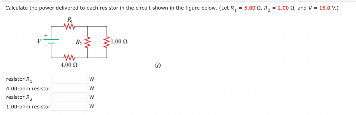 =
Calculate the power delivered to each resistor in the circuit shown in the figure below. (Let R₁ 5.000, R₂ = 2.00 Q2, and V = 15.0 V.)
resistor R₁
4.00-ohm resistor
resistor R₂
1.00-ohm resistor
R₁
ww
R₂
www
4.00 Ω
ww
> > > >
W
W
W
W
1.00 Ω