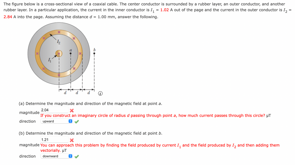 The figure below is a cross-sectional view of a coaxial cable. The center conductor is surrounded by a rubber layer, an outer conductor, and another
rubber layer. In a particular application, the current in the inner conductor is I₁ 1.02 A out of the page and the current in the outer conductor is 1₂
2.84 A into the page. Assuming the distance d = 1.00 mm, answer the following.
I
X
(a) Determine the magnitude and direction of the magnetic field at point a.
2.04
magnitude
If you construct an imaginary circle of radius d passing through point a, how much current passes through this circle? µT
direction upward
ŵ
(b) Determine the magnitude and direction of the magnetic field at point b.
1.21
X
magnitude You can approach this problem by finding the field produced by current I₁ and the field produced by I2 and then adding them
1
vectorially. μT
direction downward