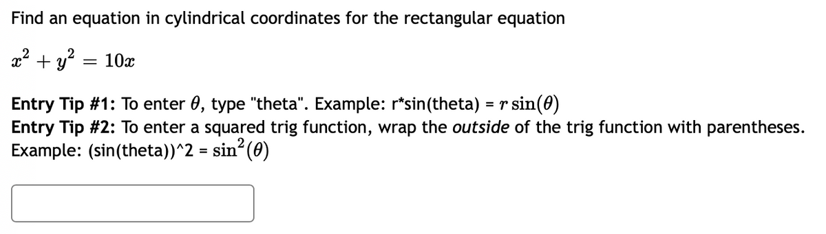 Find an equation in cylindrical coordinates for the rectangular equation
x² + y² = 10x
Entry Tip #1: To enter 0, type "theta". Example: r*sin(theta) = r sin(0)
Entry Tip #2: To enter a squared trig function, wrap the outside of the trig function with parentheses.
Example: (sin(theta))^2 = sin² (0)