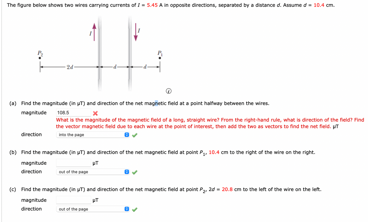 The figure below shows two wires carrying currents of I = 5.45 A in opposite directions, separated by a distance d. Assume d = 10.4 cm.
P₂
2d
direction
(a) Find the magnitude (in µT) and direction of the net magnetic field at a point halfway between the wires.
magnitude
·d.
108.5
What is the magnitude of the magnetic field of a long, straight wire? From the right-hand rule, what is direction of the field? Find
the vector magnetic field due to each wire at the point of interest, then add the two as vectors to find the net field. µT
into the page
out of the page
(b) Find the magnitude (in µT) and direction of the net magnetic field at point P₁, 10.4 cm to the right of the wire on the right.
HT
magnitude
direction
↑
out of the page
↑
(c) Find the magnitude (in µT) and direction of the net magnetic field at point P2, 2d = 20.8 cm to the left of the wire on the left.
magnitude
HT
direction
ŵ