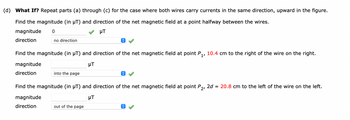 (d) What If? Repeat parts (a) through (c) for the case where both wires carry currents in the same direction, upward in the figure.
Find the magnitude (in µT) and direction of the net magnetic field at a point halfway between the wires.
magnitude 0
μT
direction
no direction
Find the magnitude (in µT) and direction of the net magnetic field at point P₁, 10.4 cm to the right of the wire on the right.
magnitude
μT
direction
into the page
↑
out of the page
↑
Find the magnitude (in µT) and direction of the net magnetic field at point P₂, 2d = 20.8 cm to the left of the wire on the left.
magnitude
μT
direction