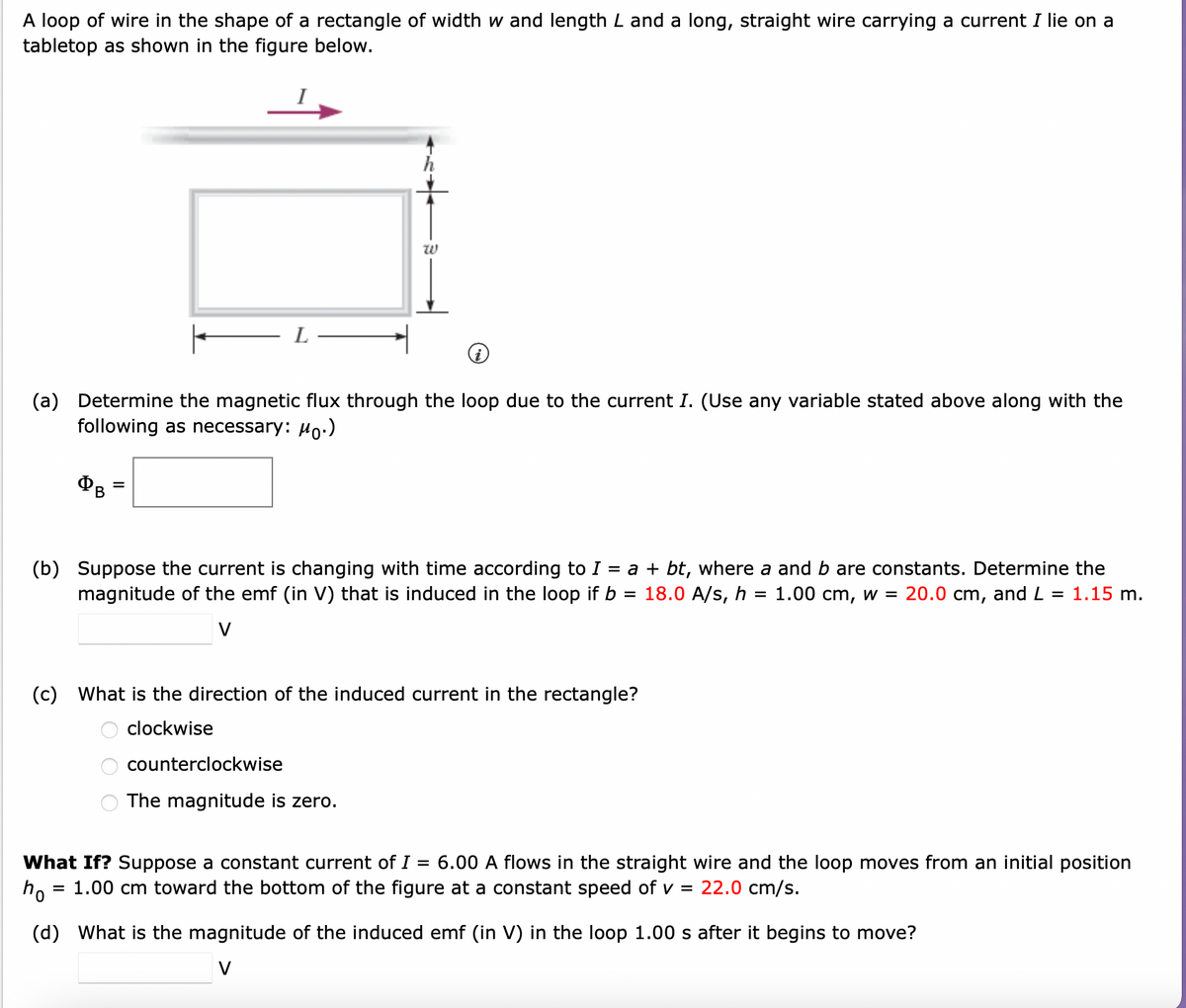 A loop of wire in the shape of a rectangle of width w and length L and a long, straight wire carrying a current I lie on a
tabletop as shown in the figure below.
| L
(a) Determine the magnetic flux through the loop due to the current I. (Use any variable stated above along with the
following as necessary: Mo.)
=
W
(b) Suppose the current is changing with time according to I = a + bt, where a and b are constants. Determine the
magnitude of the emf (in that is induced in the loop if b = 18.0 A/s, h = 1.00 cm, w = 20.0 cm, and L = 1.15 m.
V
(c) What is the direction of the induced current in the rectangle?
clockwise
000
counterclockwise
The magnitude is zero.
What If? Suppose a constant current of I
=
6.00 A flows in the straight wire and the loop moves from an initial position
ho = 1.00 cm toward the bottom of the figure at a constant speed of v =
22.0 cm/s.
(d) What is the magnitude of the induced emf (in V) in the loop 1.00 s after it begins to move?
V