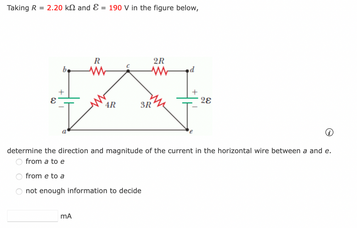 Taking R = 2.20 k and E = 190 V in the figure below,
be
+
E
a
R
M
mA
2R
ww d
+
4
4R
3R
28
determine the direction and magnitude of the current in the horizontal wire between a and e.
from a to e
from e to a
not enough information to decide