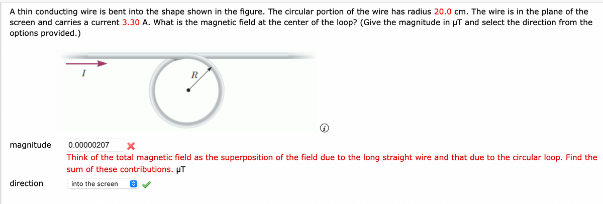 A thin conducting wire is bent into the shape shown in the figure. The circular portion of the wire has radius 20.0 cm. The wire is in the plane of the
screen and carries a current 3.30 A. What is the magnetic field at the center of the loop? (Give the magnitude in µT and select the direction from the
options provided.)
magnitude
direction
R
0.00000207
Think of the total magnetic field as the superposition of the field due to the long straight wire and that due to the circular loop. Find the
sum of these contributions. μT
into the screen