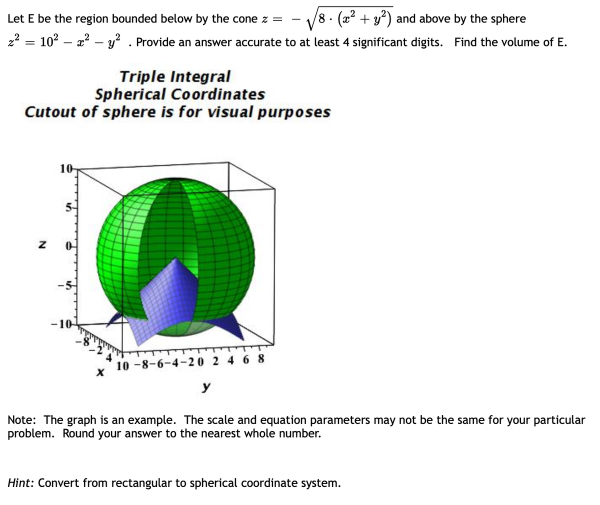 **Problem Statement:**

Let \( E \) be the region bounded below by the cone \( z = -\sqrt{8 \cdot \left( x^2 + y^2 \right)} \) and above by the sphere \( z^2 = 10^2 - x^2 - y^2 \). Provide an answer accurate to at least 4 significant digits. Find the volume of \( E \).

**Triple Integral in Spherical Coordinates**

*Cutout of sphere is for visual purposes*

**Graph Explanation:**

The graph demonstrates a sphere with a spherical cap removed to reveal the interior. It is set within a three-dimensional coordinate system with axes labeled \( x \), \( y \), and \( z \). The sphere is shown in green with grid lines, and the intersecting cone is depicted in blue. This visualization is intended to aid in understanding how the region \( E \) is bounded.

**Note:** The graph is purely illustrative. The scale and equation parameters may be different for your specific problem. Ensure that your answer is rounded to the nearest whole number.

**Hint:** Convert from rectangular to spherical coordinate system.