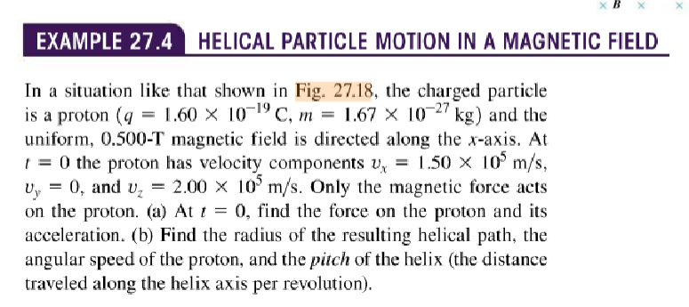 EXAMPLE 27.4 HELICAL PARTICLE MOTION IN A MAGNETIC FIELD
In a situation like that shown in Fig. 27.18, the charged particle
is a proton
x
= 1.60 × 10-¹⁹ C, m = 1.67 × 10-27 kg) and the
uniform, 0.500-T magnetic field is directed along the x-axis. At
t = 0 the proton has velocity components u = 1.50 x 105 m/s,
Uy = 0, and v₂ = 2.00 x 10 m/s. Only the magnetic force acts
on the proton. (a) At t = 0, find the force on the proton and its
acceleration. (b) Find the radius of the resulting helical path, the
angular speed of the proton, and the pitch of the helix (the distance
traveled along the helix axis per revolution).