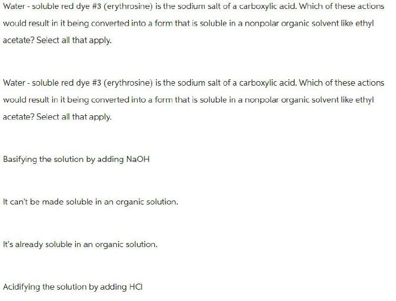 Water-soluble red dye #3 (erythrosine) is the sodium salt of a carboxylic acid. Which of these actions
would result in it being converted into a form that is soluble in a nonpolar organic solvent like ethyl
acetate? Select all that apply.
Water-soluble red dye #3 (erythrosine) is the sodium salt of a carboxylic acid. Which of these actions
would result in it being converted into a form that is soluble in a nonpolar organic solvent like ethyl
acetate? Select all that apply.
Basifying the solution by adding NaOH
It can't be made soluble in an organic solution.
It's already soluble in an organic solution.
Acidifying the solution by adding HCI