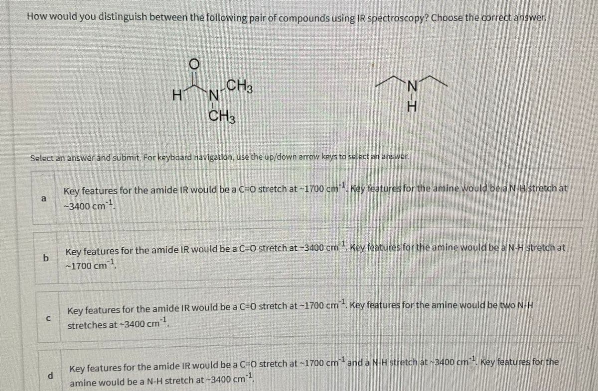 How would you distinguish between the following pair of compounds using IR spectroscopy? Choose the correct answer.
CH3
HN
CH3
N
Z-I
Select an answer and submit. For keyboard navigation, use the up/down arrow keys to select an answer.
a
Key features for the amide IR would be a C=O stretch at ~1700 cm. Key features for the amine would be a N-H stretch at
-3400 cm
b
Key features for the amide IR would be a C=O stretch at-3400 cm¹. Key features for the amine would be a N-H stretch at
-1700 cm
C
Key features for the amide IR would be a C=O stretch at -1700 cm. Key features for the amine would be two N-H
stretches at-3400 cm,
d
Key features for the amide IR would be a C=O stretch at -1700 cm¹ and a N-H stretch at -3400 cm¹. Key features for the
amine would be a N-H stretch at -3400 cm¹.