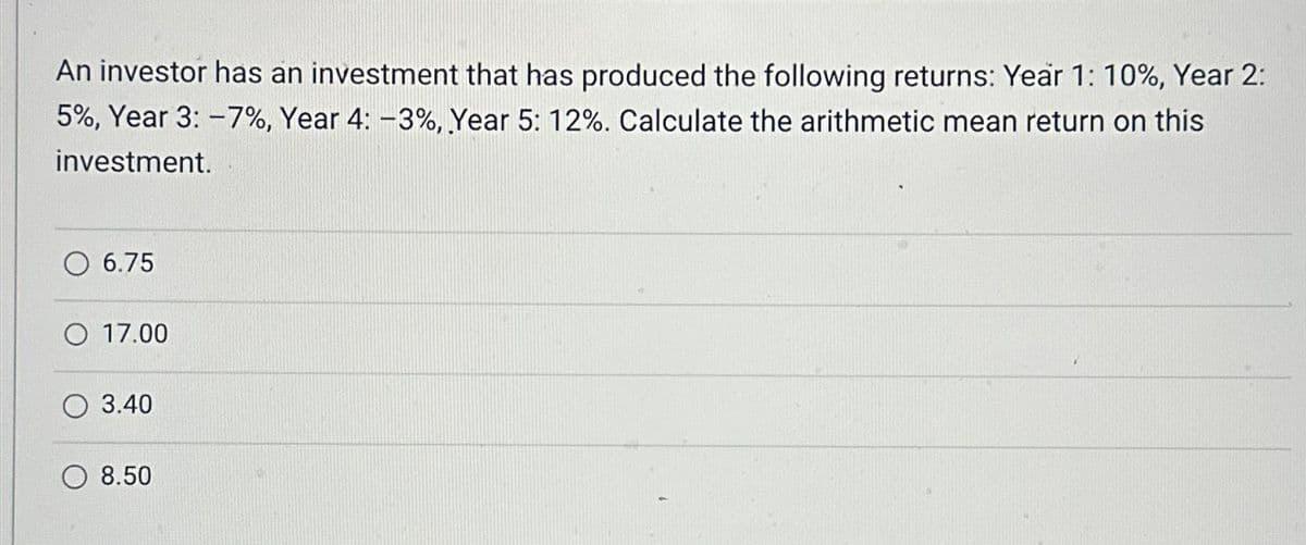 An investor has an investment that has produced the following returns: Year 1: 10%, Year 2:
5%, Year 3: -7%, Year 4: -3%, Year 5: 12%. Calculate the arithmetic mean return on this
investment.
O 6.75
O 17.00
3.40
8.50