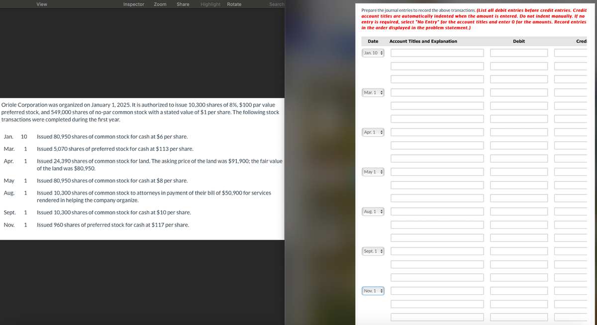 View
Inspector Zoom
Share
Highlight Rotate
Search
Oriole Corporation was organized on January 1, 2025. It is authorized to issue 10,300 shares of 8%, $100 par value
preferred stock, and 549,000 shares of no-par common stock with a stated value of $1 per share. The following stock
transactions were completed during the first year.
Prepare the journal entries to record the above transactions. (List all debit entries before credit entries. Credit
account titles are automatically indented when the amount is entered. Do not indent manually. If no
entry is required, select "No Entry" for the account titles and enter 0 for the amounts. Record entries
in the order displayed in the problem statement.)
Date
Account Titles and Explanation
Jan. 10
Mar. 1
Apr. 1
Jan. 10
Issued 80,950 shares of common stock for cash at $6 per share.
Mar. 1
Issued 5,070 shares of preferred stock for cash at $113 per share.
Apr.
1
Issued 24,390 shares of common stock for land. The asking price of the land was $91,900; the fair value
of the land was $80,950.
May 1
May
1
Issued 80,950 shares of common stock for cash at $8 per share.
Aug. 1
Issued 10,300 shares of common stock to attorneys in payment of their bill of $50,900 for services
rendered in helping the company organize.
Sept. 1
Issued 10,300 shares of common stock for cash at $10 per share.
Aug. 1
Nov. 1
Issued 960 shares of preferred stock for cash at $117 per share.
Sept. 1
Nov. 1
Debit
Credi