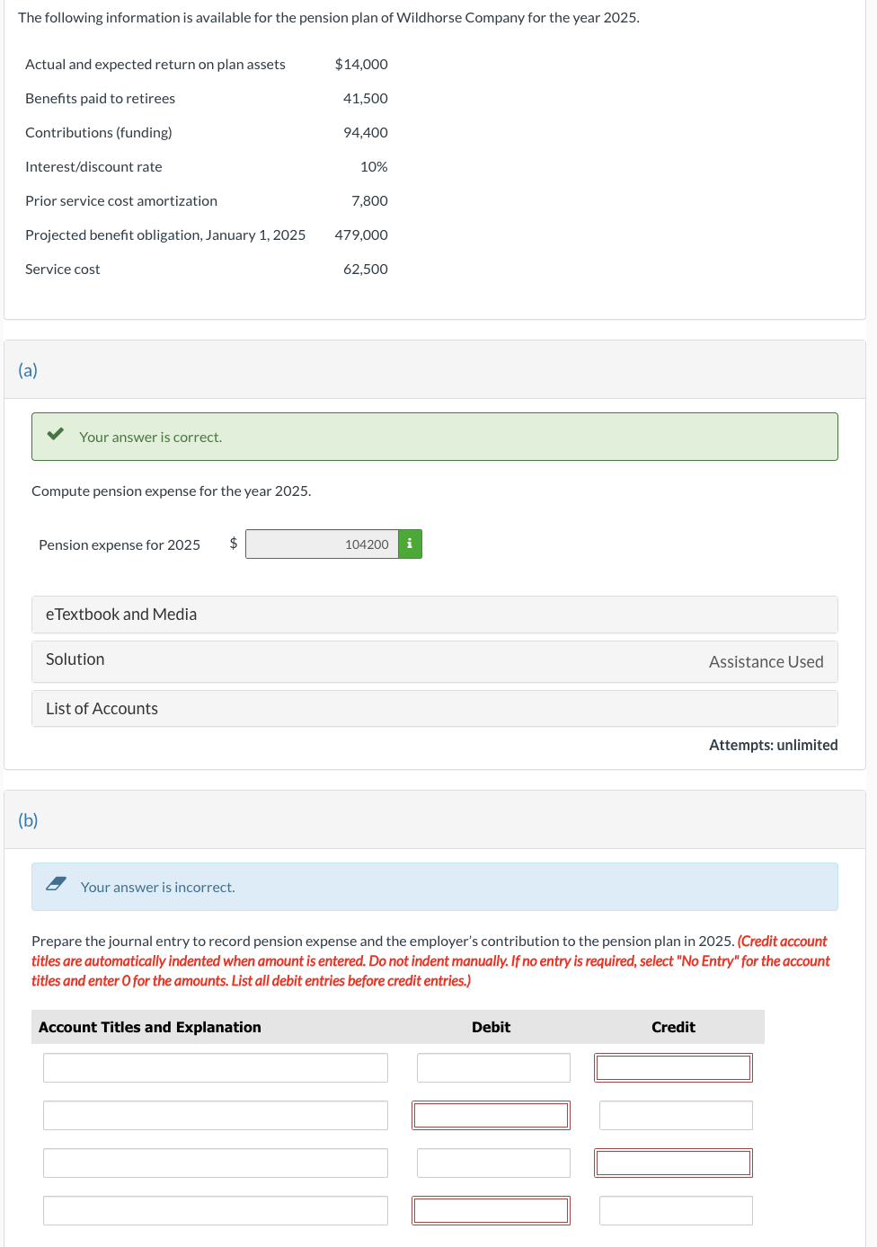 The following information is available for the pension plan of Wildhorse Company for the year 2025.
Actual and expected return on plan assets
Benefits paid to retirees
$14,000
41,500
Contributions (funding)
94,400
Interest/discount rate
10%
Prior service cost amortization
7,800
Projected benefit obligation, January 1, 2025
479,000
Service cost
62,500
(a)
Your answer is correct.
Compute pension expense for the year 2025.
(b)
Pension expense for 2025
eTextbook and Media
Solution
List of Accounts
Your answer is incorrect.
104200 i
Assistance Used
Attempts: unlimited
Prepare the journal entry to record pension expense and the employer's contribution to the pension plan in 2025. (Credit account
titles are automatically indented when amount is entered. Do not indent manually. If no entry is required, select "No Entry" for the account
titles and enter O for the amounts. List all debit entries before credit entries.)
Account Titles and Explanation
Debit
Credit