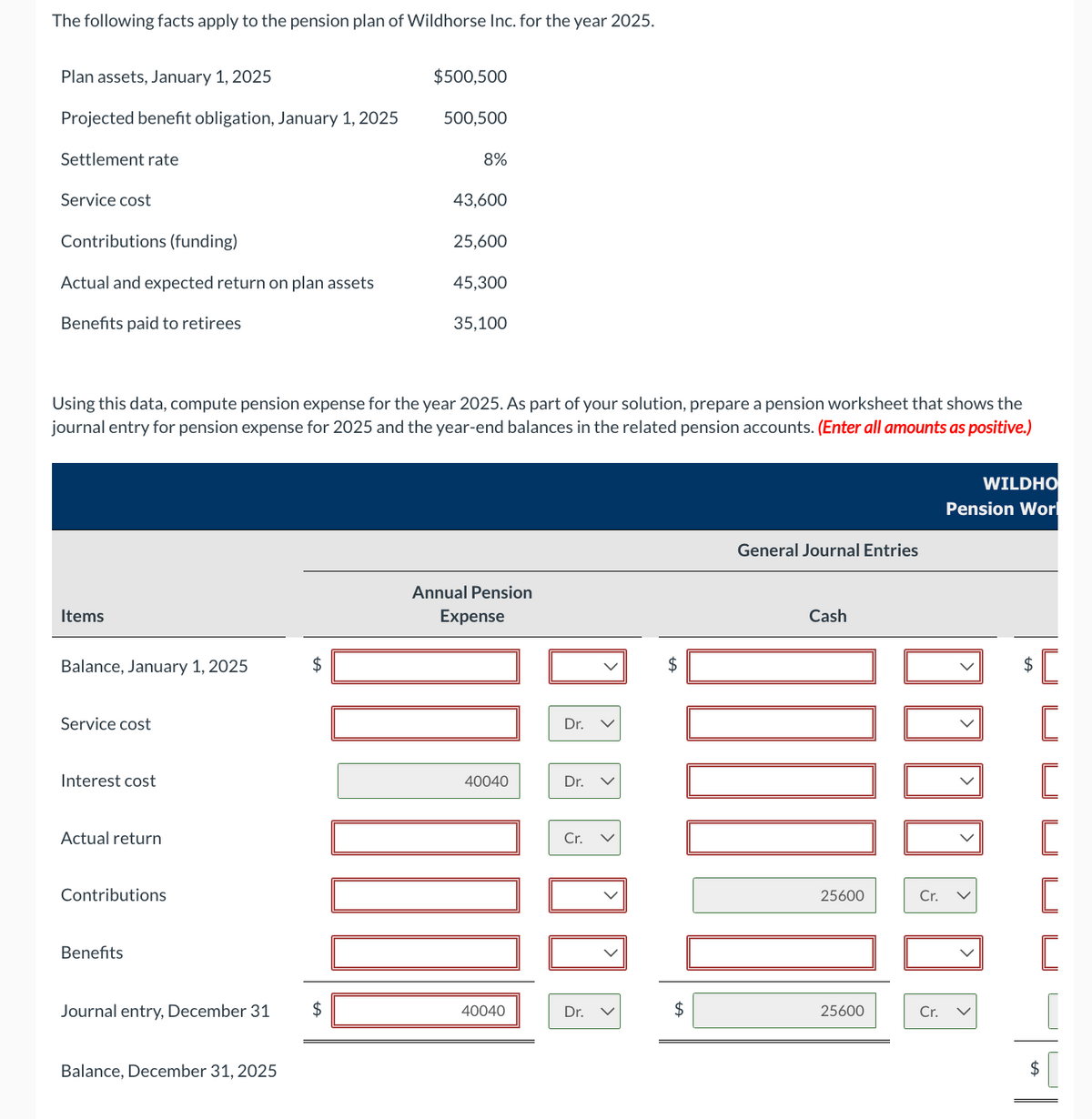 The following facts apply to the pension plan of Wildhorse Inc. for the year 2025.
Plan assets, January 1, 2025
$500,500
Projected benefit obligation, January 1, 2025
500,500
Settlement rate
8%
Service cost
43,600
Contributions (funding)
25,600
Actual and expected return on plan assets
45,300
Benefits paid to retirees
35,100
Using this data, compute pension expense for the year 2025. As part of your solution, prepare a pension worksheet that shows the
journal entry for pension expense for 2025 and the year-end balances in the related pension accounts. (Enter all amounts as positive.)
Items
Balance, January 1, 2025
Service cost
Interest cost
Actual return
Contributions
Benefits
Journal entry, December 31 $
Balance, December 31, 2025
Annual Pension
Expense
Dr.
40040
Dr.
Cr.
$
WILDHO
Pension Wor
General Journal Entries
Cash
$
[
[
[
25600
Cr.
[
[
40040
Dr.
$
25600
Cr.
✓
U
+A
$