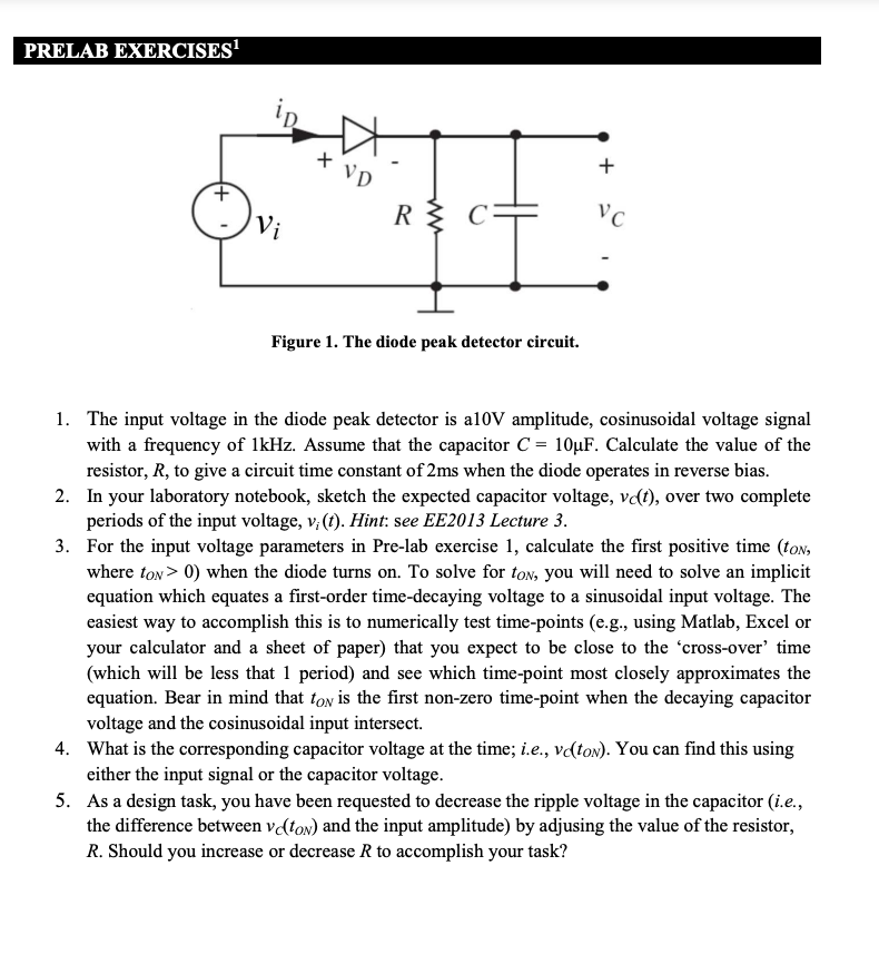 PRELAB EXERCISES'
+
R
C=
VC
Vi
Figure 1. The diode peak detector circuit.
1. The input voltage in the diode peak detector is al10V amplitude, cosinusoidal voltage signal
with a frequency of 1kHz. Assume that the capacitor C = 10µF. Calculate the value of the
resistor, R, to give a circuit time constant of 2ms when the diode operates in reverse bias.
2. In your laboratory notebook, sketch the expected capacitor voltage, vɖt), over two complete
periods of the input voltage, v, (f). Hint: see EE2013 Lecture 3.
3. For the input voltage parameters in Pre-lab exercise 1, calculate the first positive time (ton,
where ton> 0) when the diode turns on. To solve for ton, you will need to solve an implicit
equation which equates a first-order time-decaying voltage to a sinusoidal input voltage. The
easiest way to accomplish this is to numerically test time-points (e.g., using Matlab, Excel or
your calculator and a sheet of paper) that you expect to be close to the 'cross-over’ time
(which will be less that 1 period) and see which time-point most closely approximates the
equation. Bear in mind that ton is the first non-zero time-point when the decaying capacitor
voltage and the cosinusoidal input intersect.
4. What is the corresponding capacitor voltage at the time; i.e., vɖton). You can find this using
either the input signal or the capacitor voltage.
5. As a design task, you have been requested to decrease the ripple voltage in the capacitor (i.e.,
the difference between v(ton) and the input amplitude) by adjusing the value of the resistor,
R. Should you increase or decrease R to accomplish your task?
