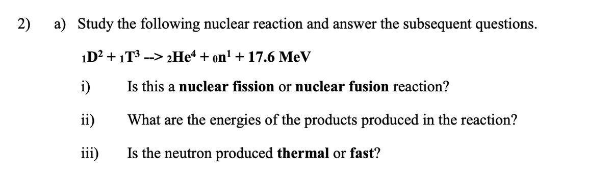 2)
a) Study the following nuclear reaction and answer the subsequent questions.
1D? + 1T3 --> 2He“ + on' + 17.6 MeV
i)
Is this a nuclear fission or nuclear fusion reaction?
ii)
What are the energies of the products produced in the reaction?
iii)
Is the neutron produced thermal or fast?
