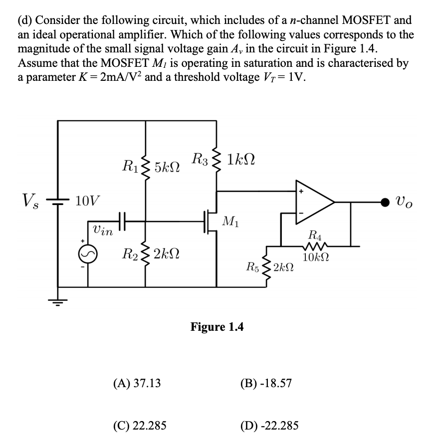 (d) Consider the following circuit, which includes of a n-channel MOSFET and
an ideal operational amplifier. Which of the following values corresponds to the
magnitude of the small signal voltage gain A, in the circuit in Figure 1.4.
Assume that the MOSFET M¡ is operating in saturation and is characterised by
a parameter K = 2mA/V² and a threshold voltage Vr= 1V.
R3
R13 5kN
1kN
Vs
10V
Vo
M1
Vin
R4
R2 2kN
10k
R5 3 2kN
Figure 1.4
(A) 37.13
(В) -18.57
(C) 22.285
(D) -22.285
