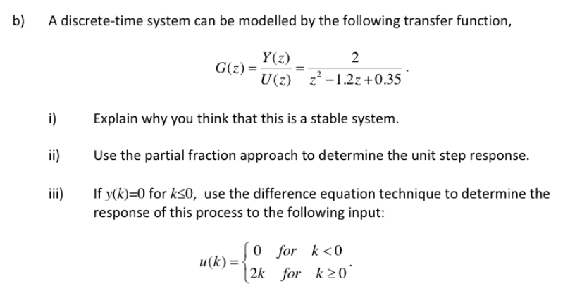 b)
A discrete-time system can be modelled by the following transfer function,
Y(z)
G(z) =
2
U(z) z -1.2z+0.35
i)
Explain why you think that this is a stable system.
ii)
Use the partial fraction approach to determine the unit step response.
If y(k)=0 for k<o, use the difference equation technique to determine the
response of this process to the following input:
ii)
0 for k<0
2k for k>0`
u(k) =-
