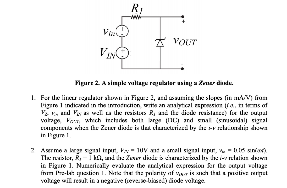 R1
Vin
t VOUT
VIN
Figure 2. A simple voltage regulator using a Zener diode.
1. For the linear regulator shown in Figure 2, and assuming the slopes (in mA/V) from
Figure 1 indicated in the introduction, write an analytical expression (i.e., in terms of
Vz, Vin and VIN as well as the resistors R1 and the diode resistance) for the output
voltage, VOUT, which includes both large (DC) and small (sinusoidal) signal
components when the Zener diode is that characterized by the i-v relationship shown
in Figure 1.
0.05 sin(@t).
2. Assume a large signal input, VIN = 10V and a small signal input, Vin =
The resistor, R, = 1 k2, and the Zener diode is characterized by the i-v relation shown
in Figure 1. Numerically evaluate the analytical expression for the output voltage
from Pre-lab question 1. Note that the polarity of VOUT is such that a positive output
voltage will result in a negative (reverse-biased) diode voltage.
