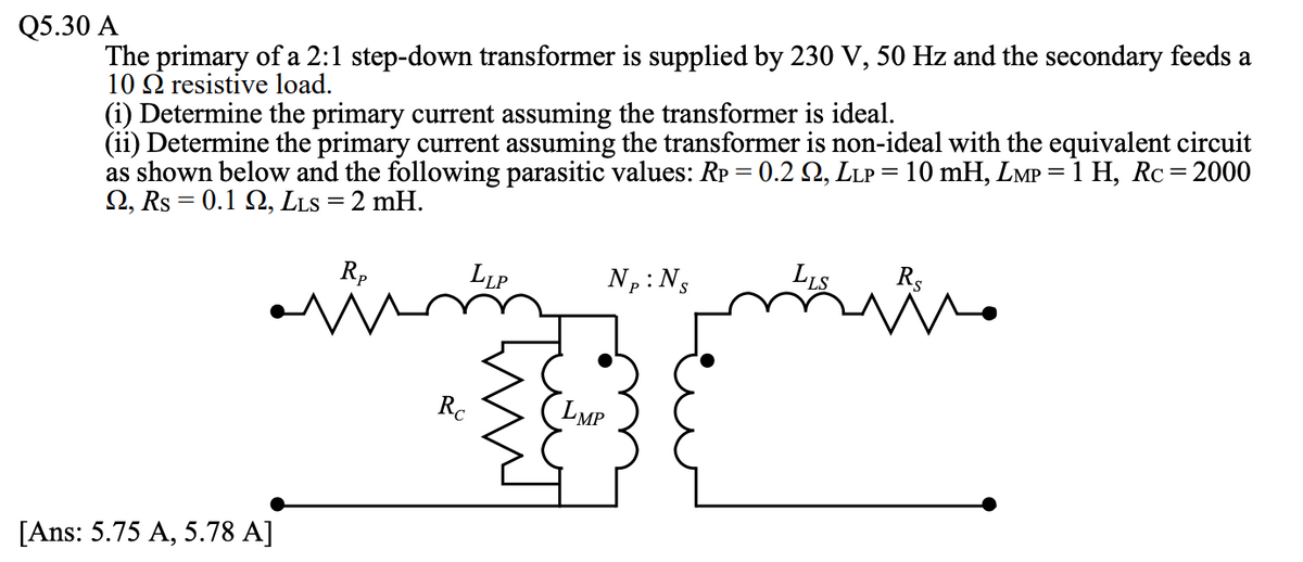 The primary of a 2:1 step-down transformer is supplied by 230 V, 50 Hz and the secondary feeds a
10 Q resistive load.
(i) Determine the primary current assuming the transformer is ideal.
(ii) Determine the primary current assuming the transformer is non-ideal with the equivalent circuit
as shown below and the following parasitic values: Rp = 0.2 Q, LLP = 10 mH, LMP = 1 H, Rc=2000
2, Rs = 0.1 Q, LLS =2 mH.
Q5.30 A
Rp
LLP
Np: Ns
LLS
Rs
Rc
LMP
[Ans: 5.75 A, 5.78 A]
