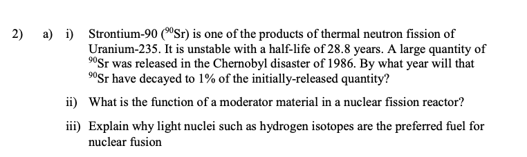 a) i) Strontium-90 (ºSr) is one of the products of thermal neutron fission of
Uranium-235. It is unstable with a half-life of 28.8 years. A large quantity of
90Sr was released in the Chernobyl disaster of 1986. By what year will that
90Sr have decayed to 1% of the initially-released quantity?
2)
ii) What is the function of a moderator material in a nuclear fission reactor?
iii) Explain why light nuclei such as hydrogen isotopes are the preferred fuel for
nuclear fusion
