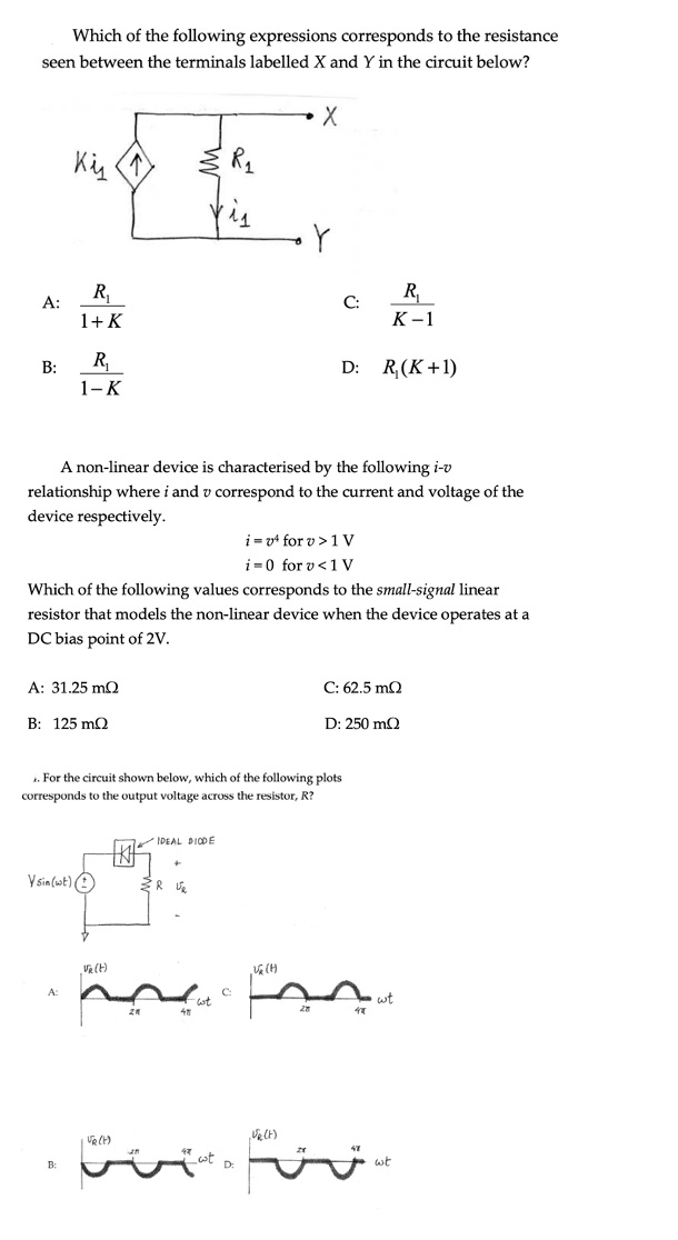 Which of the following expressions corresponds to the resistance
seen between the terminals labelled X and Y in the circuit below?
R,
R,
А:
C:
1+ K
К-1
R
D: R,(K+1)
B:
1-К
A non-linear device is characterised by the following i-v
relationship where i and v correspond to the current and voltage of the
device respectively.
i = v4 for v >1 V
i =0 for v<1 V
Which of the following values corresponds to the small-signal linear
resistor that models the non-linear device when the device operates at a
DC bias point of 2V.
A: 31.25 mO
C: 62.5 mQ
B: 125 mQ
D: 250 mQ
1. For the circuit shown below, which of the following plots
corresponds to the output voltage across the resistor, R?
IDEAL DIODE
V sin(wt) O
A:
C
wt
D:
wt
B:
