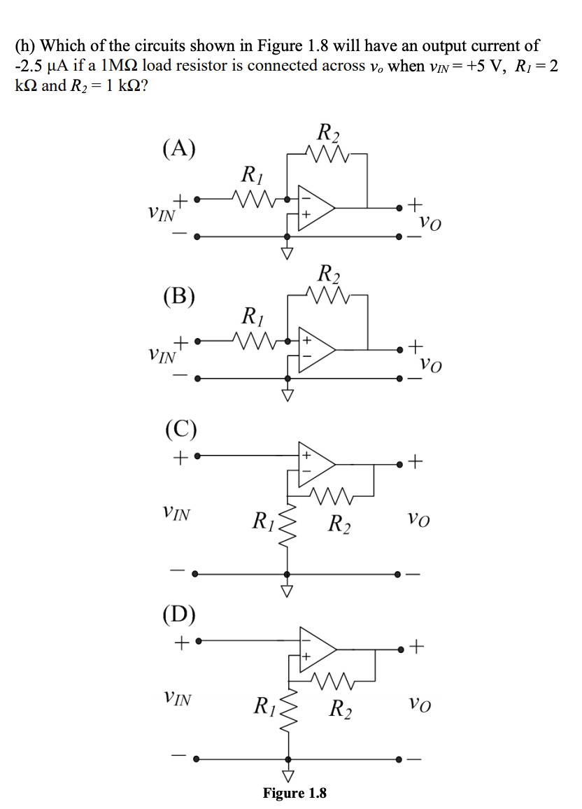 (h) Which of the circuits shown in Figure 1.8 will have an output current of
-2.5 µA if a 1MQ load resistor is connected across v, when vIN=+5 V, R1= 2
kΩ and R, = 1 kΩ?
R2
(A)
R1
+
Vo
VIN
R2
(В)
R1
VIN
Vo
(C)
+ •
VIN
R
R2
Vo
(D)
+ •
+
VIN
R1
R2
Vo
Figure 1.8
