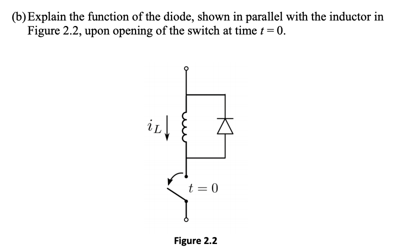 (b)Explain the function of the diode, shown in parallel with the inductor in
Figure 2.2, upon opening of the switch at time t = 0.
t = 0
Figure 2.2
