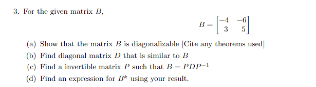 3. For the given matrix B,
B =
-4-6]
(a) Show that the matrix B is diagonalizable [Cite any theorems used]
(b) Find diagonal matrix D that is similar to B
(c) Find a invertible matrix P such that B = PDP-1
(d) Find an expression for B using your result.