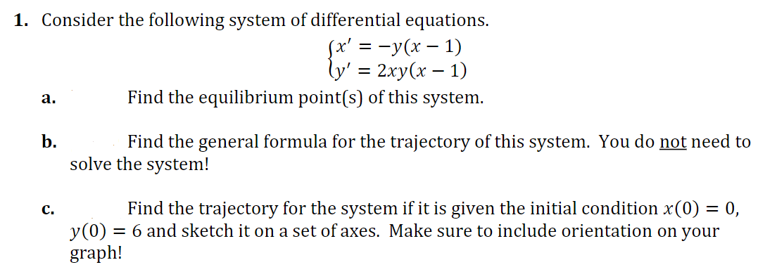 1. Consider the following system of differential equations.
(x' = − y(x - 1)
ly' = 2xy(x − 1)
a.
Find the equilibrium point(s) of this system.
b.
Find the general formula for the trajectory of this system. You do not need to
solve the system!
C.
Find the trajectory for the system if it is given the initial condition x(0) = 0,
= 6 and sketch it on a set of axes. Make sure to include orientation on your
y (0)
graph!