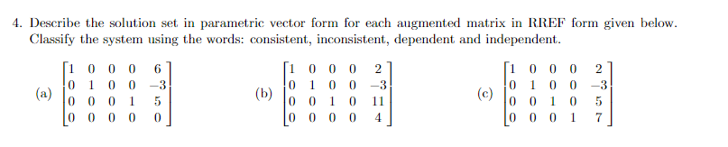 4. Describe the solution set in parametric vector form for each augmented matrix in RREF form given below.
Classify the system using the words: consistent, inconsistent, dependent and independent.
(a)
[1000
6
0 1 0 0 -3
5
0
0 0 1
0
00 0 0
(b)
[1000 2
0 100-3
0 0 1 0 11
000 4
0
(c)
[1000 2
0 1 0 0 -3
0 0 1 0
0001
5
7