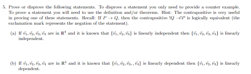 5. Prove or disprove the following statements. To disprove a statement you only need to provide a counter example.
To prove a statement you will need to use the definition and/or theorems. Hint: The contrapositive is very useful
in proving one of these statements. Recall: If P→ Q, then the contrapositive !Q →!P is logically equivalent (the
exclamation mark represents the negation of the statement).
(a) If 0₁, 02, 03, 0₁ are in R¹ and it is known that {₁, 2, 3} is linearly independent then {₁, 2, 3, ₁} is linearly
independent.
(b) If V1, V2, U3, U₁ are in R¹ and it is known that {V₁, V2, U3,, U₁} is linearly dependent then {1, 2, 3} is linearly
dependent.