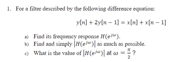 1. For a filter described by the following difference equation:
y[n] + 2y[n 1] = x[n] + x[n - 1]
a) Find its frequency response H(ejª).
b) Find and simply H(ej)| as much as possible.
c) What is the value of |H(ejw)| at w = π ?
2