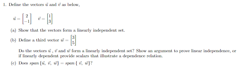 1. Define the vectors and 7 as below,
- H
(a) Show that the vectors form a linearly independent set.
(b) Define a third vector w = 3
ū=
V =
Do the vectors , 7 and w form a linearly independent set? Show an argument to prove linear independence, or
if linearly dependent provide scalars that illustrate a dependence relation.
(c) Does span {u, v, w} = span { v, w}?