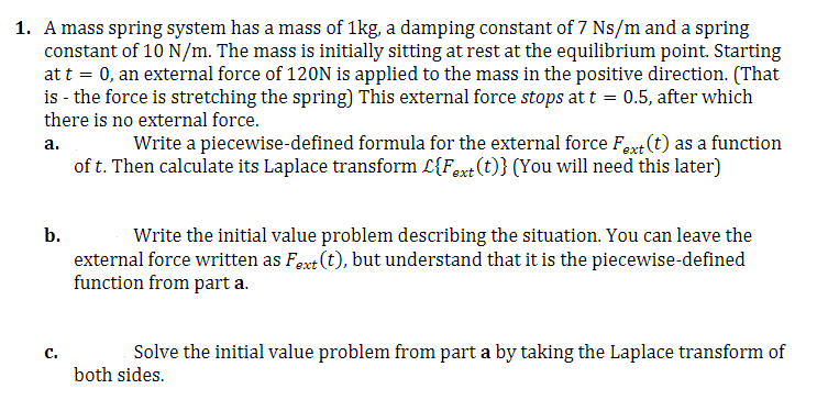 1. A mass spring system has a mass of 1kg, a damping constant of 7 Ns/m and a spring
constant of 10 N/m. The mass is initially sitting at rest at the equilibrium point. Starting
at t = 0, an external force of 120N is applied to the mass in the positive direction. (That
is - the force is stretching the spring) This external force stops at t = 0.5, after which
there is no external force.
a.
Write a piecewise-defined formula for the external force Fext (t) as a function
of t. Then calculate its Laplace transform L{Fext (t)} (You will need this later)
b.
Write the initial value problem describing the situation. You can leave the
external force written as Fext (t), but understand that it is the piecewise-defined
function from part a.
C.
Solve the initial value problem from part a by taking the Laplace transform of
both sides.