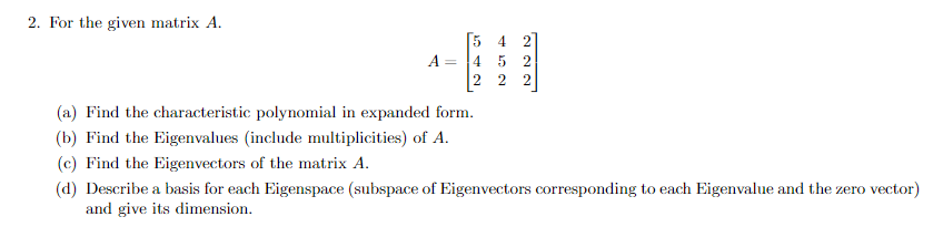 2. For the given matrix A.
A =
4 2
45 2
2 2 2
(a) Find the characteristic polynomial in expanded form.
(b) Find the Eigenvalues (include multiplicities) of A.
(c) Find the Eigenvectors of the matrix A.
(d) Describe a basis for each Eigenspace (subspace of Eigenvectors corresponding to each Eigenvalue and the zero vector)
and give its dimension.