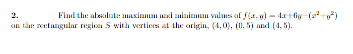 2.
Find the absolute maximum and minimum values of f(x, y) = 4x+6y-(r² +y?)
on the rectangular region S with vertices at the origin, (4, 0), (0, 5) and (4, 5).
