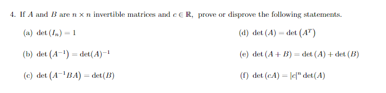 4. If A and B are n x n invertible matrices and c ER, prove or disprove the following statements.
(a) det (In) = 1
(d) det (A) = det (AT)
(b) det (A-¹) = det(A)-¹
(e) det (A + B) = det (A) + det (B)
(c) det (A-¹BA) = det (B)
(f) det (CA) = |c|" det(A)